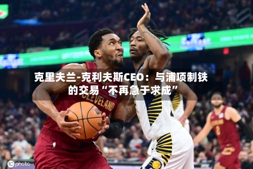 克里夫兰-克利夫斯CEO：与浦项制铁的交易“不再急于求成”-第1张图片