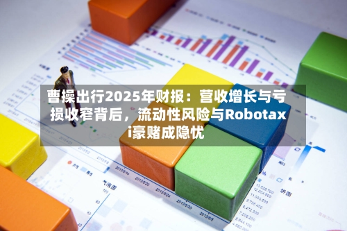 曹操出行2025年财报：营收增长与亏损收窄背后，流动性风险与Robotaxi豪赌成隐忧-第1张图片