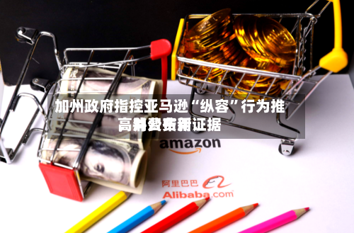 加州政府指控亚马逊“纵容”行为推高消费费用，并公布新证据-第1张图片