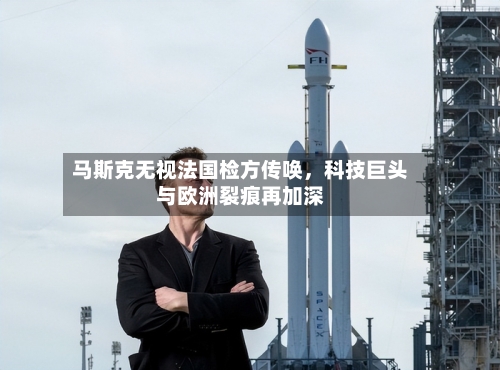 马斯克无视法国检方传唤，科技巨头与欧洲裂痕再加深-第1张图片