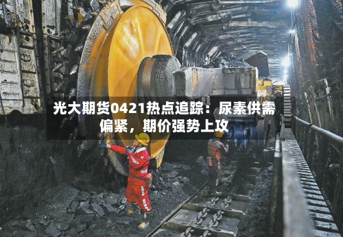 光大期货0421热点追踪：尿素供需偏紧，期价强势上攻-第1张图片