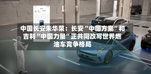 中国长安朱华荣：长安“中国方案”和吉利“中国力量	”正共同改写世界燃油车竞争格局-第1张图片