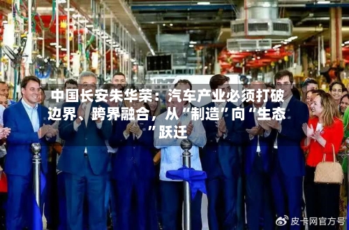 中国长安朱华荣：汽车产业必须打破边界、跨界融合，从“制造	”向“生态”跃迁-第2张图片