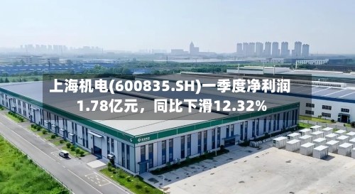 上海机电(600835.SH)一季度净利润1.78亿元，同比下滑12.32%-第1张图片