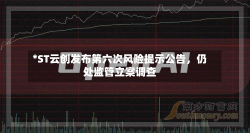 *ST云创发布第六次风险提示公告	，仍处监管立案调查-第1张图片