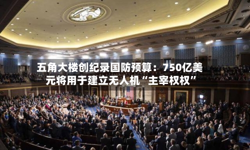 五角大楼创纪录国防预算：750亿美元将用于建立无人机“主宰权权”-第1张图片