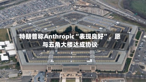 特朗普称Anthropic“表现良好”	，愿与五角大楼达成协议-第1张图片