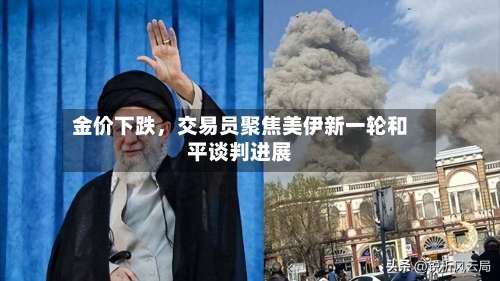 金价下跌，交易员聚焦美伊新一轮和平谈判进展-第1张图片