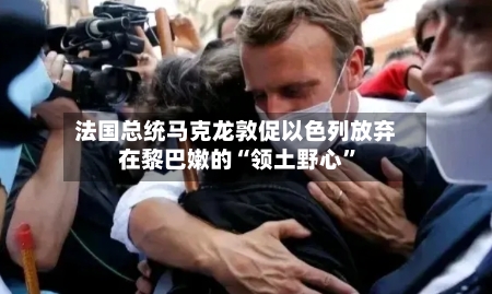 法国总统马克龙敦促以色列放弃在黎巴嫩的“领土野心”-第1张图片