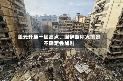 美元升至一周高点，因伊朗停火前景不确定性加剧-第3张图片