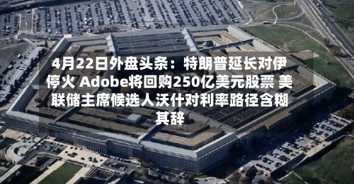 4月22日外盘头条：特朗普延长对伊停火 Adobe将回购250亿美元股票 美联储主席候选人沃什对利率路径含糊其辞-第1张图片