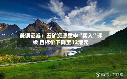 美银证券：五矿资源重申“买入	”评级 目标价下降至12港元-第1张图片