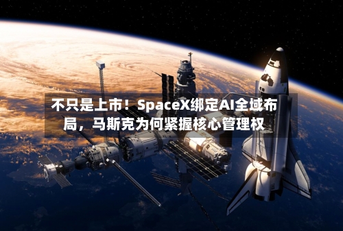不只是上市！SpaceX绑定AI全域布局，马斯克为何紧握核心管理权-第1张图片