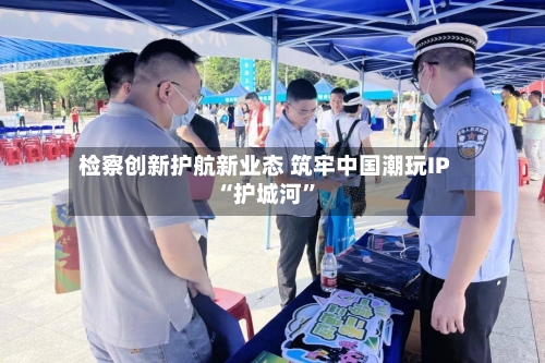 检察创新护航新业态 筑牢中国潮玩IP“护城河”-第1张图片