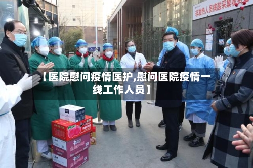 【医院慰问疫情医护,慰问医院疫情一线工作人员】-第1张图片