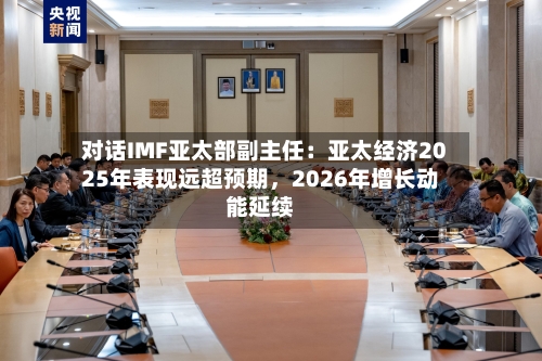 对话IMF亚太部副主任：亚太经济2025年表现远超预期	，2026年增长动能延续-第3张图片