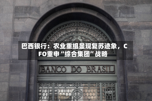 巴西银行：农业重组显现复苏迹象，CFO重申“综合集团	”战略-第1张图片