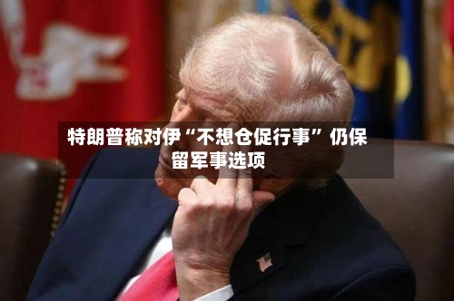 特朗普称对伊“不想仓促行事	” 仍保留军事选项-第3张图片
