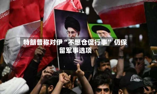 特朗普称对伊“不想仓促行事” 仍保留军事选项-第2张图片