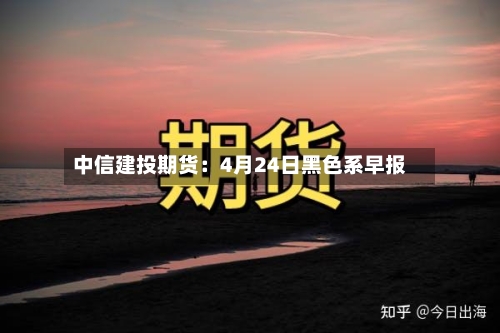 中信建投期货:4月24日黑色系早报-第2张图片