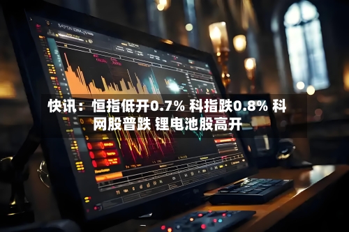 快讯：恒指低开0.7% 科指跌0.8% 科网股普跌 锂电池股高开-第1张图片