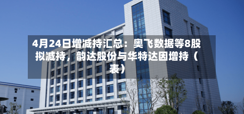 4月24日增减持汇总：奥飞数据等8股拟减持，韵达股份与华特达因增持（表）-第1张图片