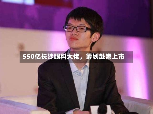550亿长沙眼科大佬	，筹划赴港上市-第1张图片
