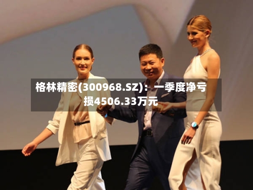 格林精密(300968.SZ)：一季度净亏损4506.33万元-第1张图片
