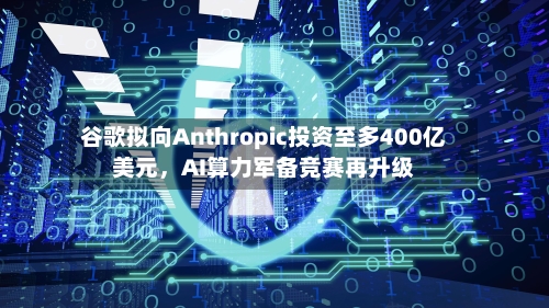 谷歌拟向Anthropic投资至多400亿美元，AI算力军备竞赛再升级-第1张图片