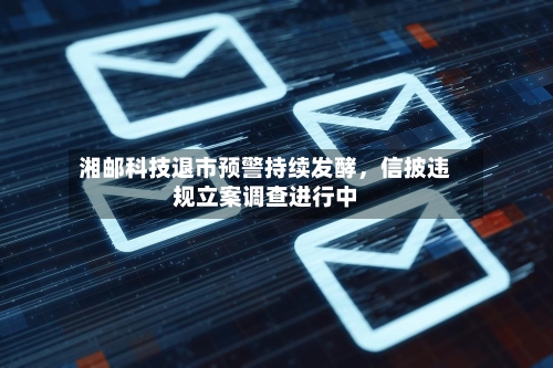 湘邮科技退市预警持续发酵，信披违规立案调查进行中-第1张图片