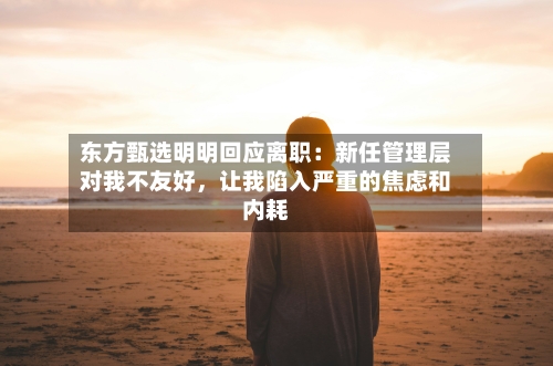 东方甄选明明回应离职：新任管理层对我不友好，让我陷入严重的焦虑和内耗-第3张图片