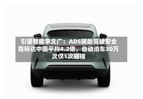 引望智能李文广：ADS辅助驾驶安全指标达中国平均4.2倍	，自动泊车30万次仅1次碰撞-第1张图片