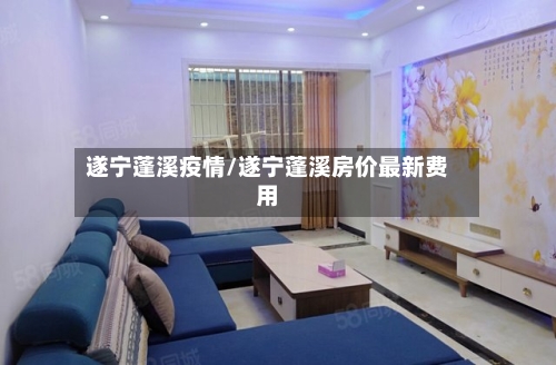 遂宁蓬溪疫情/遂宁蓬溪房价最新费用-第1张图片