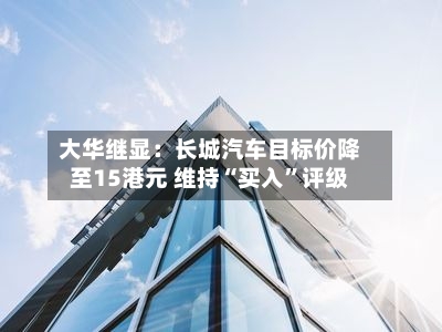 大华继显：长城汽车目标价降至15港元 维持“买入	”评级-第1张图片