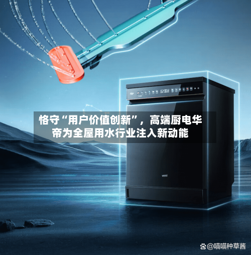 恪守“用户价值创新”，高端厨电华帝为全屋用水行业注入新动能-第1张图片