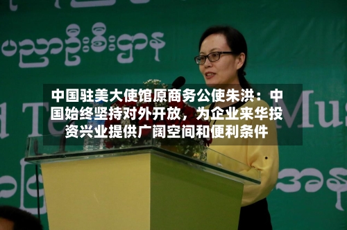 中国驻美大使馆原商务公使朱洪：中国始终坚持对外开放	，为企业来华投资兴业提供广阔空间和便利条件-第1张图片