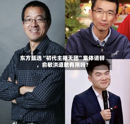 东方甄选“初代主播天团”集体请辞	，俞敏洪道歉有用吗？-第3张图片
