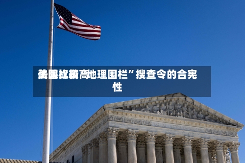 美国比较高法院权衡“地理围栏	”搜查令的合宪性-第3张图片