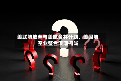 美联航放弃与美航合并计划，美国航空业整合浪潮搁浅-第3张图片