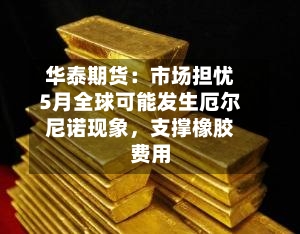 华泰期货：市场担忧5月全球可能发生厄尔尼诺现象，支撑橡胶费用-第1张图片