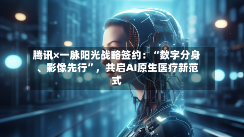 腾讯×一脉阳光战略签约：“数字分身	、影像先行”	，共启AI原生医疗新范式-第1张图片