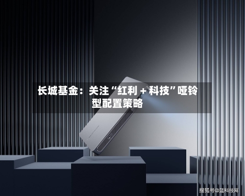 长城基金：关注“红利 + 科技”哑铃型配置策略-第1张图片