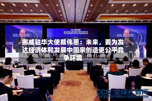 挪威驻华大使戴伟恩：未来，要为发达经济体和发展中国家创造更公平竞争环境-第1张图片
