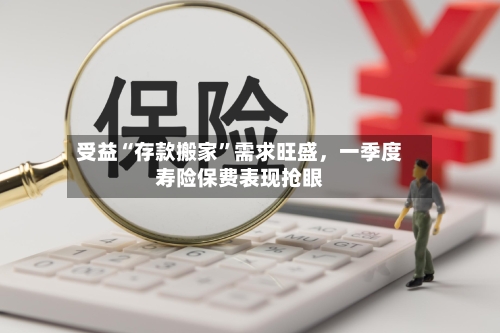 受益“存款搬家”需求旺盛，一季度寿险保费表现抢眼-第1张图片