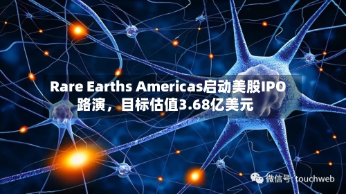 Rare Earths Americas启动美股IPO路演，目标估值3.68亿美元-第1张图片