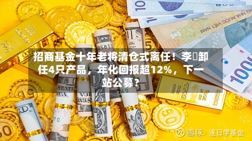 招商基金十年老将清仓式离任！李崟卸任4只产品，年化回报超12%，下一站公募？-第3张图片