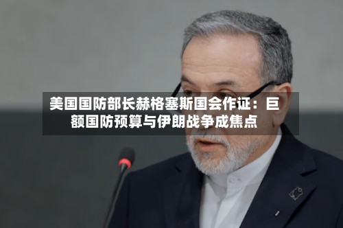 美国国防部长赫格塞斯国会作证：巨额国防预算与伊朗战争成焦点-第1张图片