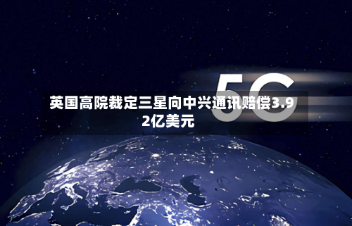 英国高院裁定三星向中兴通讯赔偿3.92亿美元-第2张图片
