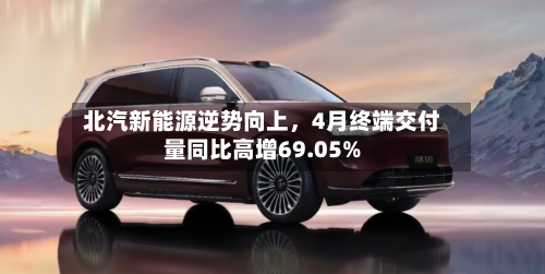 北汽新能源逆势向上	，4月终端交付量同比高增69.05%-第1张图片
