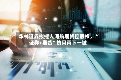华林证券拟揽入海航期货控股权，“证券+期货”协同再下一城-第2张图片